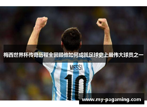 梅西世界杯传奇历程全回顾他如何成就足球史上最伟大球员之一