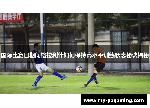 国际比赛日期间格拉利什如何保持高水平训练状态秘诀揭秘