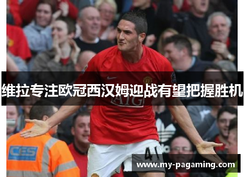 维拉专注欧冠西汉姆迎战有望把握胜机