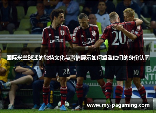 国际米兰球迷的独特文化与激情展示如何塑造他们的身份认同 国际米兰球迷的独特文化与激情展示如何塑造他们的身份认同