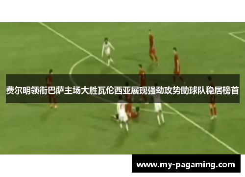 费尔明领衔巴萨主场大胜瓦伦西亚展现强劲攻势助球队稳居榜首