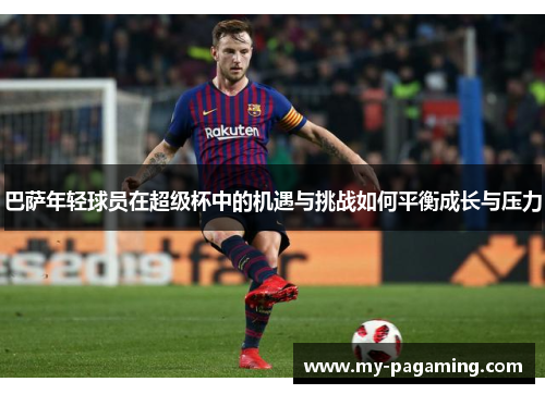 巴萨年轻球员在超级杯中的机遇与挑战如何平衡成长与压力 巴萨年轻球员在超级杯中的机遇与挑战如何平衡成长与压力