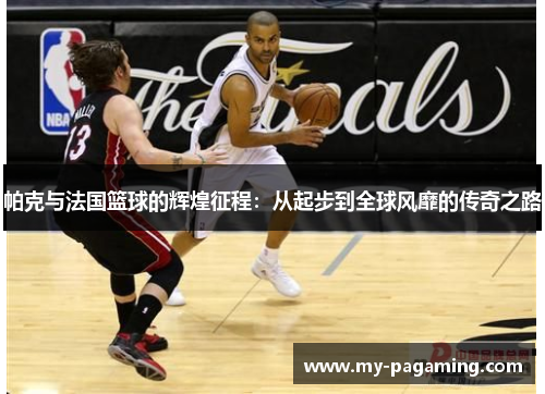帕克与法国篮球的辉煌征程：从起步到全球风靡的传奇之路