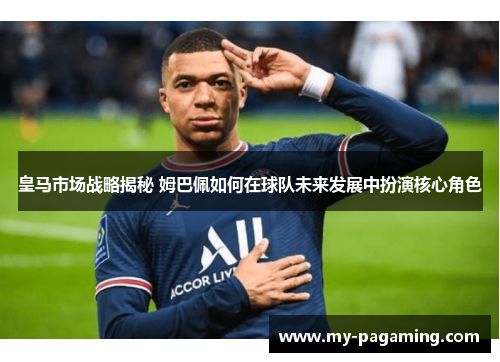 皇马市场战略揭秘 姆巴佩如何在球队未来发展中扮演核心角色