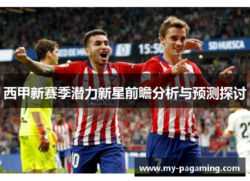 西甲新赛季潜力新星前瞻分析与预测探讨 西甲新赛季潜力新星前瞻分析与预测探讨