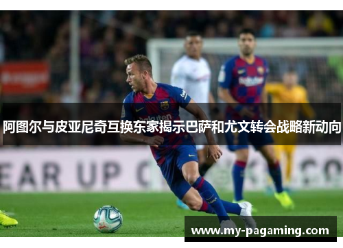 阿图尔与皮亚尼奇互换东家揭示巴萨和尤文转会战略新动向
