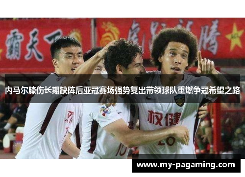 内马尔膝伤长期缺阵后亚冠赛场强势复出带领球队重燃争冠希望之路