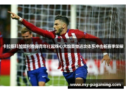 卡拉斯科加盟利雅得青年扛起核心大旗重塑进攻体系冲击新赛季荣耀 卡拉斯科加盟利雅得青年扛起核心大旗重塑进攻体系冲击新赛季荣耀