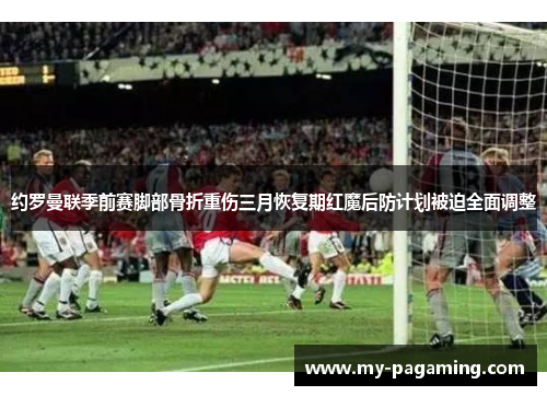约罗曼联季前赛脚部骨折重伤三月恢复期红魔后防计划被迫全面调整